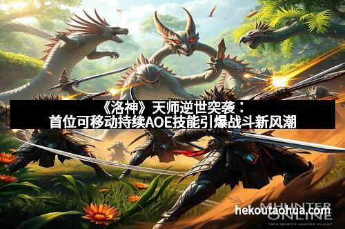 《洛神》天师逆世突袭：首位可移动持续AOE技能引爆战斗新风潮